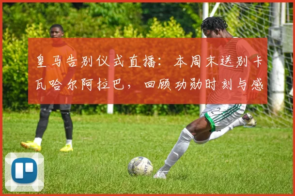 皇马告别仪式直播：本周末送别卡瓦哈尔阿拉巴，回顾功勋时刻与感人细节
