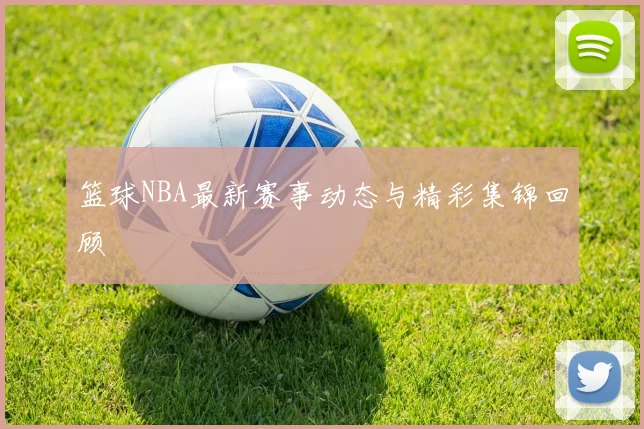 篮球NBA最新赛事动态与精彩集锦回顾