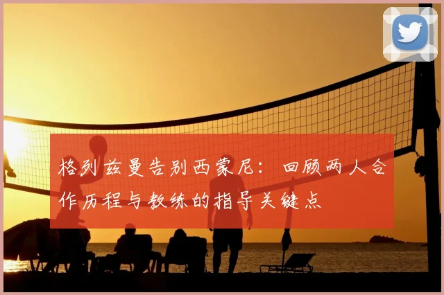 格列兹曼告别西蒙尼：回顾两人合作历程与教练的指导关键点